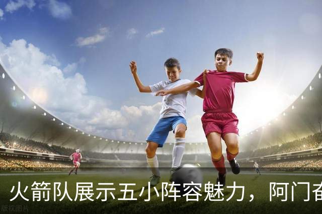 火箭队展示五小阵容魅力，阿门奋发向前展现潜力